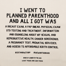 Load image into Gallery viewer, Zoomed in text on the planned parenthood canvas tote bag reading &quot;I Went To Planned Parenthood And All I Got Was A Breast Exam, A Pap Smear, Physical Exam, STD Testing And Treatment, Information And Counseling About My Sexual And Reproductive Health, Cancer Screenings, A Pregnancy Test, Prenatal Services, And Access To Affordable Birth Control. #STANDWITHPLANNEDPARENTHOOD #WEWONTGOBACK.”
